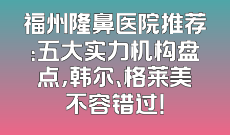福州隆鼻医院推荐：五大实力机构盘点，韩尔、格莱美不容错过！