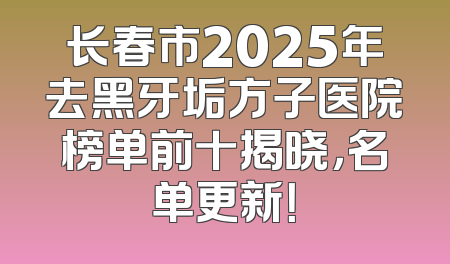 长春市2025年去黑牙垢方子医院榜单前十揭晓，名单更新！