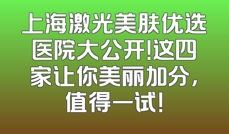 上海激光美肤优选医院大公开！这四家让你美丽加分，值得一试！