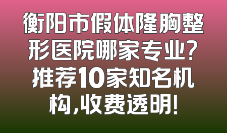 衡阳市假体隆胸整形医院哪家专业？推荐10家知名机构，收费透明！