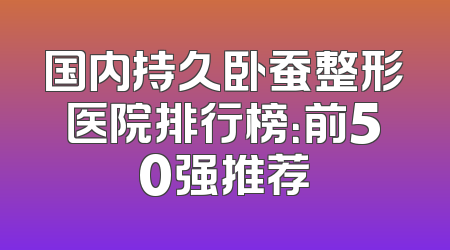 国内持久卧蚕整形医院排行榜：前50强推荐