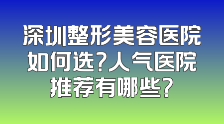 深圳整形美容医院如何选？人气医院推荐有哪些？