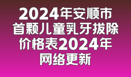 2024年安顺市首颗儿童乳牙拔除价格表2024年网络更新