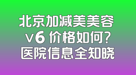 北京加减美美容 v6 价格如何？医院信息全知晓