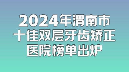 2024年渭南市十佳双层牙齿矫正医院榜单出炉
