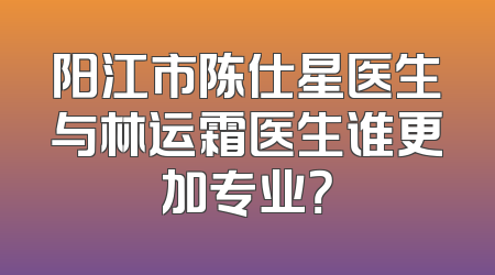 阳江市陈仕星医生与林运霜医生谁更加专业？