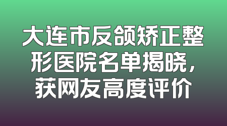 大连市反颌矫正整形医院名单揭晓，获网友高度评价