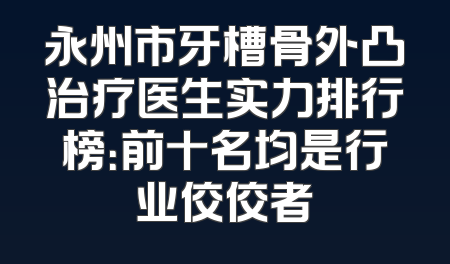 永州市牙槽骨外凸治疗医生实力排行榜：前十名均是行业佼佼者