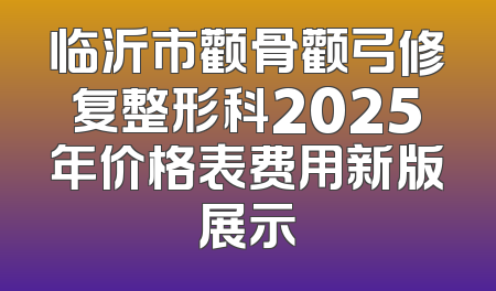 临沂市颧骨颧弓修复整形科2025年价格表费用新版展示