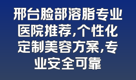 邢台脸部溶脂专业医院推荐，个性化定制美容方案，专业安全可靠