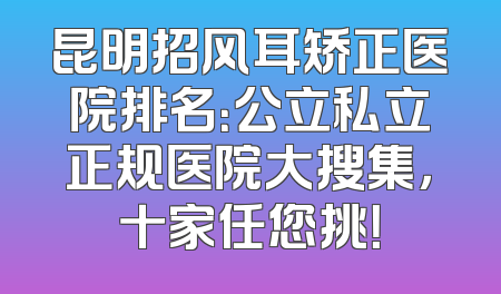 昆明招风耳矫正医院排名：公立私立正规医院大搜集，十家任您挑！