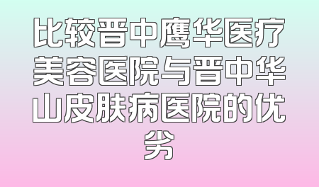 比较晋中鹰华医疗美容医院与晋中华山皮肤病医院的优劣