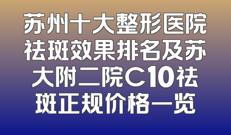 苏州十大整形医院祛斑效果排名及苏大附二院C10祛斑正规价格一览