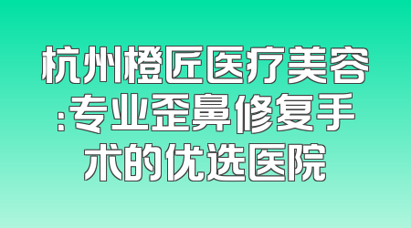 杭州橙匠医疗美容：专业歪鼻修复手术的优选医院