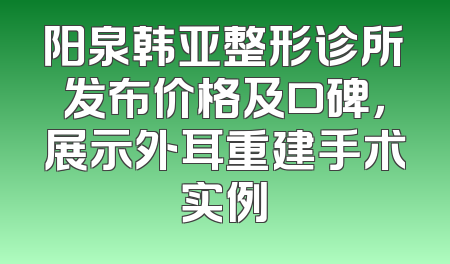 阳泉韩亚整形诊所发布价格及口碑，展示外耳重建手术实例