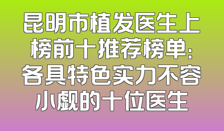 昆明市植发医生上榜前十推荐榜单：各具特色实力不容小觑的十位医生
