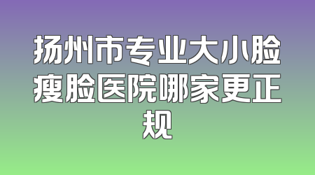 扬州市专业大小脸瘦脸医院哪家更正规