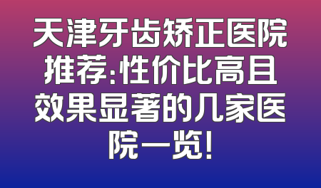 天津牙齿矫正医院推荐：性价比高且效果显著的几家医院一览！
