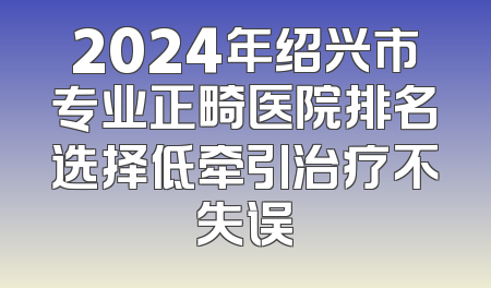 2024年绍兴市专业正畸医院排名选择低牵引治疗不失误
