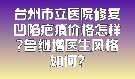 台州市立医院修复凹陷疤痕价格怎样？鲁继增医生风格如何？