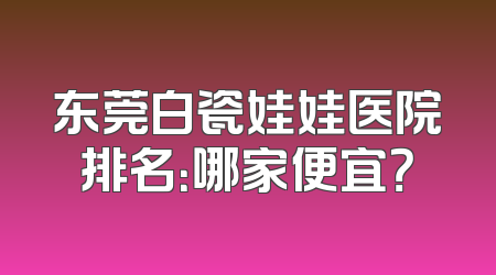 东莞白瓷娃娃医院排名：哪家便宜？