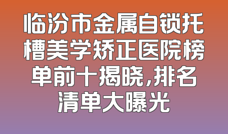 临汾市金属自锁托槽美学矫正医院榜单前十揭晓，排名清单大曝光