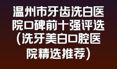 温州市牙齿洗白医院口碑前十强评选（洗牙美白口腔医院精选推荐）
