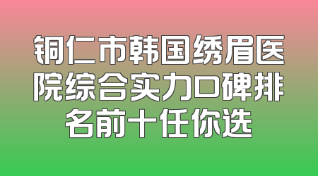铜仁市韩国绣眉医院综合实力口碑排名前十任你选