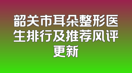 韶关市耳朵整形医生排行及推荐风评更新