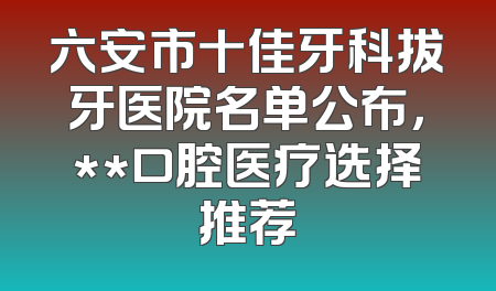 六安市十佳牙科拔牙医院名单公布，**口腔医疗选择推荐