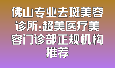 佛山专业去斑美容诊所：超美医疗美容门诊部正规机构推荐