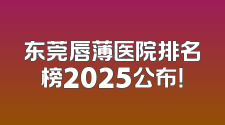 东莞唇薄医院排名榜2025公布！