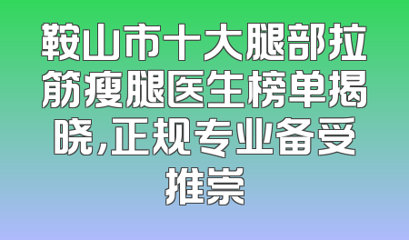 鞍山市十大腿部拉筋瘦腿医生榜单揭晓，正规专业备受推崇