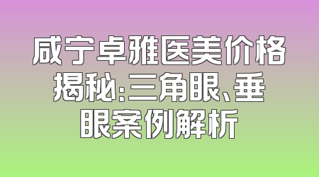 咸宁卓雅医美价格揭秘：三角眼、垂眼案例解析
