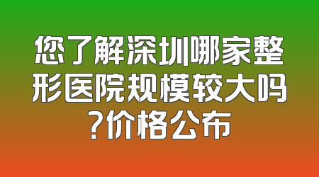 您了解深圳哪家整形医院规模较大吗？价格公布
