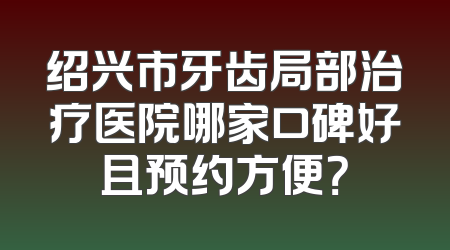 绍兴市牙齿局部治疗医院哪家口碑好且预约方便？