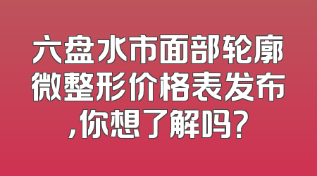 六盘水市面部轮廓微整形价格表发布，你想了解吗？