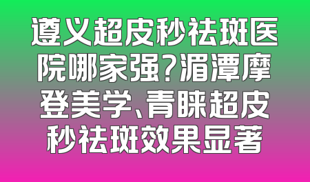 遵义超皮秒祛斑医院哪家强？湄潭摩登美学、青睐超皮秒祛斑效果显著