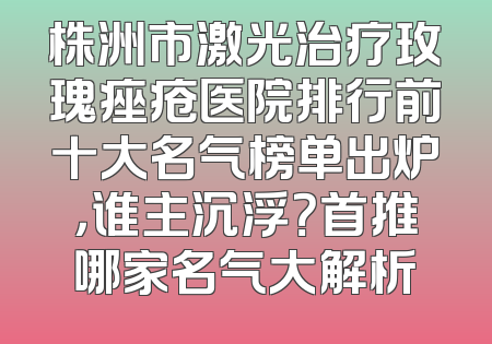 株洲市激光治疗玫瑰痤疮医院排行前十大名气榜单出炉，谁主沉浮？首推哪家名气大解析