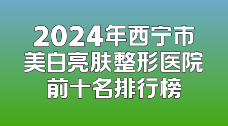 2024年西宁市美白亮肤整形医院前十名排行榜