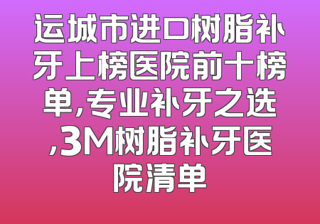 运城市进口树脂补牙上榜医院前十榜单，专业补牙之选，3M树脂补牙医院清单