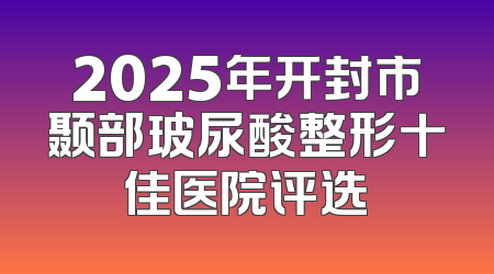2025年开封市颞部玻尿酸整形十佳医院评选