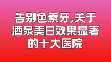 告别色素牙，关于酒泉美白效果显著的十大医院