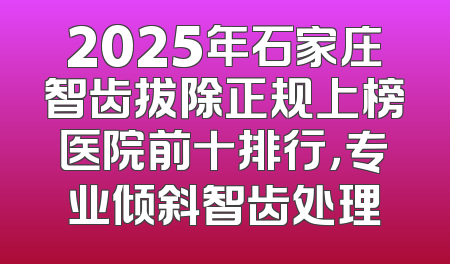 2025年石家庄智齿拔除正规上榜医院前十排行，专业倾斜智齿处理