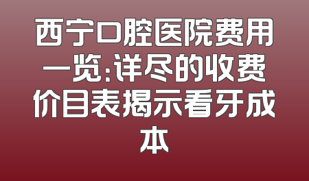 西宁口腔医院费用一览：详尽的收费价目表揭示看牙成本
