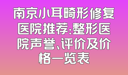 南京小耳畸形修复医院推荐：整形医院声誉、评价及价格一览表