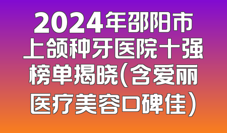 2024年邵阳市上颌种牙医院十强榜单揭晓（含爱丽医疗美容口碑佳）