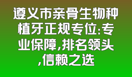 遵义市亲骨生物种植牙正规专位：专业保障，排名领头，信赖之选