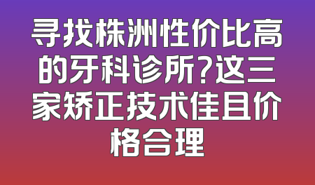 寻找株洲性价比高的牙科诊所？这三家矫正技术佳且价格合理