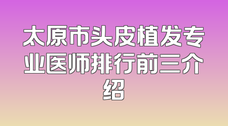 太原市头皮植发专业医师排行前三介绍